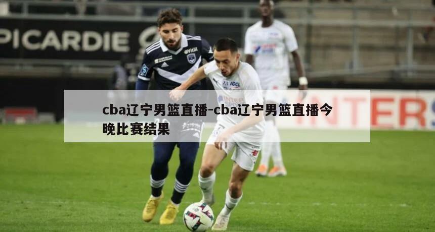 cba辽宁男篮直播-cba辽宁男篮直播今晚比赛结果