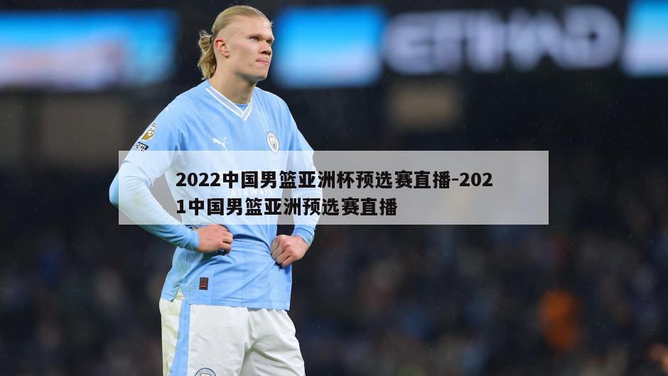 2022中国男篮亚洲杯预选赛直播-2021中国男篮亚洲预选赛直播