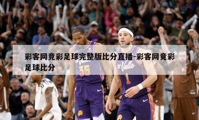 彩客网竞彩足球完整版比分直播-彩客网竟彩足球比分