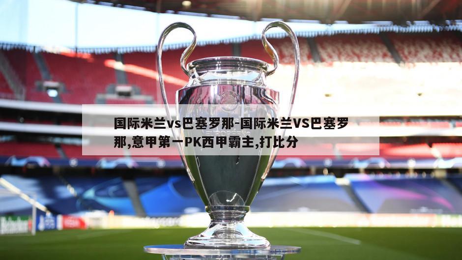 国际米兰vs巴塞罗那-国际米兰VS巴塞罗那,意甲第一PK西甲霸主,打比分