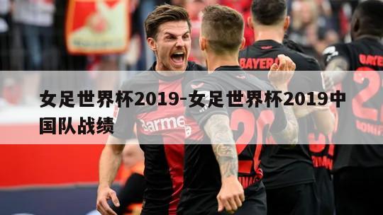 女足世界杯2019-女足世界杯2019中国队战绩