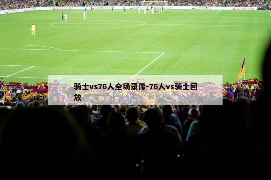 骑士vs76人全场录像-76人vs骑士回放